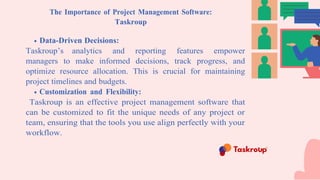 The Importance of Project Management Software:
Taskroup
Data-Driven Decisions:
Taskroup’s analytics and reporting features empower
managers to make informed decisions, track progress, and
optimize resource allocation. This is crucial for maintaining
project timelines and budgets.
Customization and Flexibility:
Taskroup is an effective project management software that
can be customized to fit the unique needs of any project or
team, ensuring that the tools you use align perfectly with your
workflow.
 