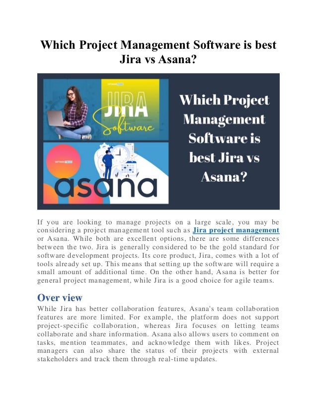 Which Project Management Software is best
Jira vs Asana?
If you are looking to manage projects on a large scale, you may be
considering a project management tool such as Jira project management
or Asana. While both are excellent options, there are some differences
between the two. Jira is generally considered to be the gold standard for
software development projects. Its core product, Jira, comes with a lot of
tools already set up. This means that setting up the software will require a
small amount of additional time. On the other hand, Asana is better for
general project management, while Jira is a good choice for agile teams.
Over view
While Jira has better collaboration features, Asana's team collaboration
features are more limited. For example, the platform does not support
project-specific collaboration, whereas Jira focuses on letting teams
collaborate and share information. Asana also allows users to comment on
tasks, mention teammates, and acknowledge them with likes. Project
managers can also share the status of their projects with external
stakeholders and track them through real-time updates.
 