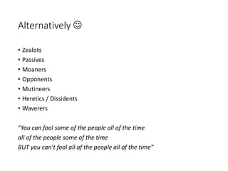 Alternatively 
• Zealots
• Passives
• Moaners
• Opponents
• Mutineers
• Heretics / Dissidents
• Waverers
“You can fool some of the people all of the time
all of the people some of the time
BUT you can’t fool all of the people all of the time”
 