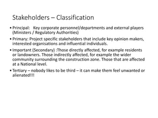 Stakeholders – Classification
•Principal: Key corporate personnel/departments and external players
(Ministers / Regulatory Authorities)
•Primary: Project specific stakeholders that include key opinion makers,
interested organisations and influential individuals.
•Important (Secondary) :Those directly affected, for example residents
or landowners. Those indirectly affected, for example the wider
community surrounding the construction zone. Those that are affected
at a National level.
•Tertiary – nobody likes to be third – it can make them feel unwanted or
alienated!!!
 