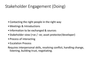 Stakeholder Engagement (Doing)
•Contacting the right people in the right way
•Meetings & Introductions
•Information to be exchanged & sources
•Stakeholder view (+ve / -ve; asset protector/developer)
•Process of interacting
•Escalation Process
Requires interpersonal skills, resolving conflict, handling change,
listening, building trust, negotiating.
 