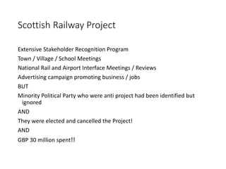 Scottish Railway Project
Extensive Stakeholder Recognition Program
Town / Village / School Meetings
National Rail and Airport Interface Meetings / Reviews
Advertising campaign promoting business / jobs
BUT
Minority Political Party who were anti project had been identified but
ignored
AND
They were elected and cancelled the Project!
AND
GBP 30 million spent!!
 