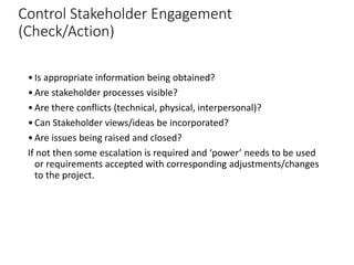 Control Stakeholder Engagement
(Check/Action)
•Is appropriate information being obtained?
•Are stakeholder processes visible?
•Are there conflicts (technical, physical, interpersonal)?
•Can Stakeholder views/ideas be incorporated?
•Are issues being raised and closed?
If not then some escalation is required and ‘power’ needs to be used
or requirements accepted with corresponding adjustments/changes
to the project.
 