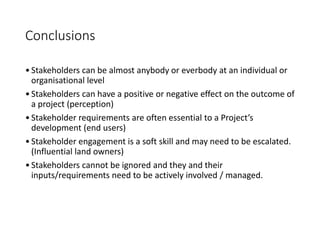 Conclusions
•Stakeholders can be almost anybody or everbody at an individual or
organisational level
•Stakeholders can have a positive or negative effect on the outcome of
a project (perception)
•Stakeholder requirements are often essential to a Project’s
development (end users)
•Stakeholder engagement is a soft skill and may need to be escalated.
(Influential land owners)
•Stakeholders cannot be ignored and they and their
inputs/requirements need to be actively involved / managed.
 