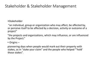 Stakeholder & Stakeholder Management
•Stakeholder
“an individual, group or organization who may affect, be affected by,
or perceive itself to be affected by a decision, activity or outcome of a
project”
“the projects and organizations, which may influence, or are influenced
by the Project.”
• Origins –
pioneering days when people would mark out their property with
stakes, as in "stake your claim” and the people who helped “‘hold’
those stakes”.
 