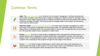 Common Terms
Agile :The Agile methodology is an iterative form of project management. Software development
teams often run Agile, since their project needs can change very rapidly. Instead of working in one
big chunk of work, Agile instead focuses on smaller increments so that work can quickly shift towards
a different strategy if needed. This ensures that the changes made to the product are focused on
what's best for the end user.
Waterfall model: Waterfall project management is a linear form of project management in which
each step of the project is dependent on the previous step. The waterfall model often involves a
large amount of planning before the execution begins to ensure that all dependencies are accounted
for. The waterfall model is often visualized in a Gantt chart.
Kanban :Kanban is a form of visual project management often represented by Kanban boards. In a
Kanban board, work is displayed in a project board that is organized by columns, with each task
being a “card” in the appropriate column. Columns often represent a stage of work, and cards are
“pulled” from a backlog as they progress through the next stage of the process.
Scrum:Scrum is a subset of Agile methodology in which teams learn about past experiences to
influence the next steps of their project. In a Scrum team, there is one individual, known as the
Scrum master, who helps guide teams through each of the scrum stages.
 