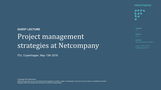 Project management
strategies at Netcompany
VERSION
1.0
STATUS:
Final
AUTHOR:
Rasmus Rosenqvist Petersen
Phone: +45 61 24 03 16
rpe@netcompany.com
GUEST LECTURE
© Copyright 2016 Netcompany.
Neither this document nor any part thereof may be passed on to others, copied or reproduced in any form or by any means, or translated into another
language without the express prior permission in writing from Netcompany.
ITU, Copenhagen, May 13th 2016
 