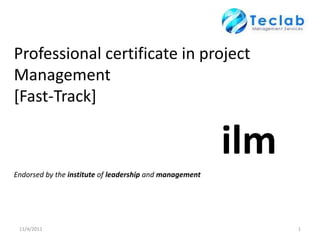 Professional certificate in project
Management
[Fast-Track]

                                                         ilm
Endorsed by the institute of leadership and management




 11/4/2011                                                     1
 