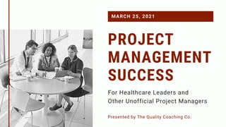 PROJECT
MANAGEMENT
SUCCESS
Presented by The Quality Coaching Co.
MARCH 25, 2021
For Healthcare Leaders and
Other Unofficial Project Managers
 