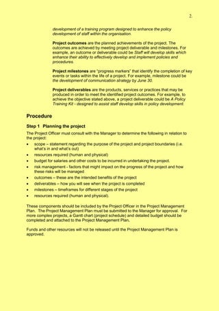 2.

              development of a training program designed to enhance the policy
              development of staff within the organisation.

              Project outcomes are the planned achievements of the project. The
              outcomes are achieved by meeting project deliverable and milestones. For
              example, an outcome or deliverable could be Staff will develop skills which
              enhance their ability to effectively develop and implement policies and
              procedures.

              Project milestones are “progress markers” that identify the completion of key
              events or tasks within the life of a project. For example, milestone could be
              the development of communication strategy by June 30.

              Project deliverables are the products, services or practices that may be
              produced in order to meet the identified project outcomes. For example, to
              achieve the objective stated above, a project deliverable could be A Policy
              Training Kit - designed to assist staff develop skills in policy development.


Procedure
Step 1 Planning the project
The Project Officer must consult with the Manager to determine the following in relation to
the project:
 scope – statement regarding the purpose of the project and project boundaries (i.e.
    what’s in and what’s out)
 resources required (human and physical)
 budget for salaries and other costs to be incurred in undertaking the project.
 risk management - factors that might impact on the progress of the project and how
    these risks will be managed
 outcomes – these are the intended benefits of the project
 deliverables – how you will see when the project is completed
 milestones – timeframes for different stages of the project
 resources required (human and physical).

These components should be included by the Project Officer in the Project Management
Plan. The Project Management Plan must be submitted to the Manager for approval. For
more complex projects, a Gantt chart (project schedule) and detailed budget should be
completed and attached to the Project Management Plan.

Funds and other resources will not be released until the Project Management Plan is
approved.
 