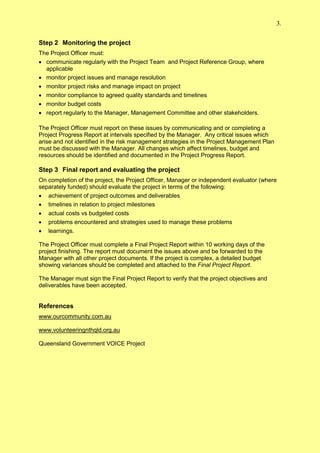 3.


Step 2 Monitoring the project
The Project Officer must:
 communicate regularly with the Project Team and Project Reference Group, where
  applicable
 monitor project issues and manage resolution
 monitor project risks and manage impact on project
 monitor compliance to agreed quality standards and timelines
 monitor budget costs
 report regularly to the Manager, Management Committee and other stakeholders.

The Project Officer must report on these issues by communicating and or completing a
Project Progress Report at intervals specified by the Manager. Any critical issues which
arise and not identified in the risk management strategies in the Project Management Plan
must be discussed with the Manager. All changes which affect timelines, budget and
resources should be identified and documented in the Project Progress Report.

Step 3 Final report and evaluating the project
On completion of the project, the Project Officer, Manager or independent evaluator (where
separately funded) should evaluate the project in terms of the following:
 achievement of project outcomes and deliverables
 timelines in relation to project milestones
 actual costs vs budgeted costs
 problems encountered and strategies used to manage these problems
 learnings.

The Project Officer must complete a Final Project Report within 10 working days of the
project finishing. The report must document the issues above and be forwarded to the
Manager with all other project documents. If the project is complex, a detailed budget
showing variances should be completed and attached to the Final Project Report.

The Manager must sign the Final Project Report to verify that the project objectives and
deliverables have been accepted.


References
www.ourcommunity.com.au

www.volunteeringnthqld.org.au

Queensland Government VOICE Project
 