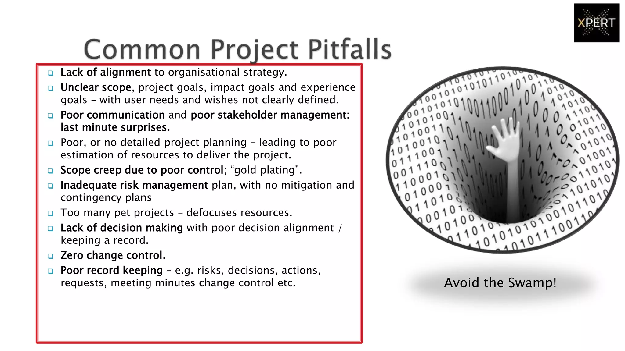  Lack of alignment to organisational strategy.
 Unclear scope, project goals, impact goals and experience
goals – with user needs and wishes not clearly defined.
 Poor communication and poor stakeholder management:
last minute surprises.
 Poor, or no detailed project planning – leading to poor
estimation of resources to deliver the project.
 Scope creep due to poor control; “gold plating”.
 Inadequate risk management plan, with no mitigation and
contingency plans
 Too many pet projects – defocuses resources.
 Lack of decision making with poor decision alignment /
keeping a record.
 Zero change control.
 Poor record keeping – e.g. risks, decisions, actions,
requests, meeting minutes change control etc. Avoid the Swamp!
 
