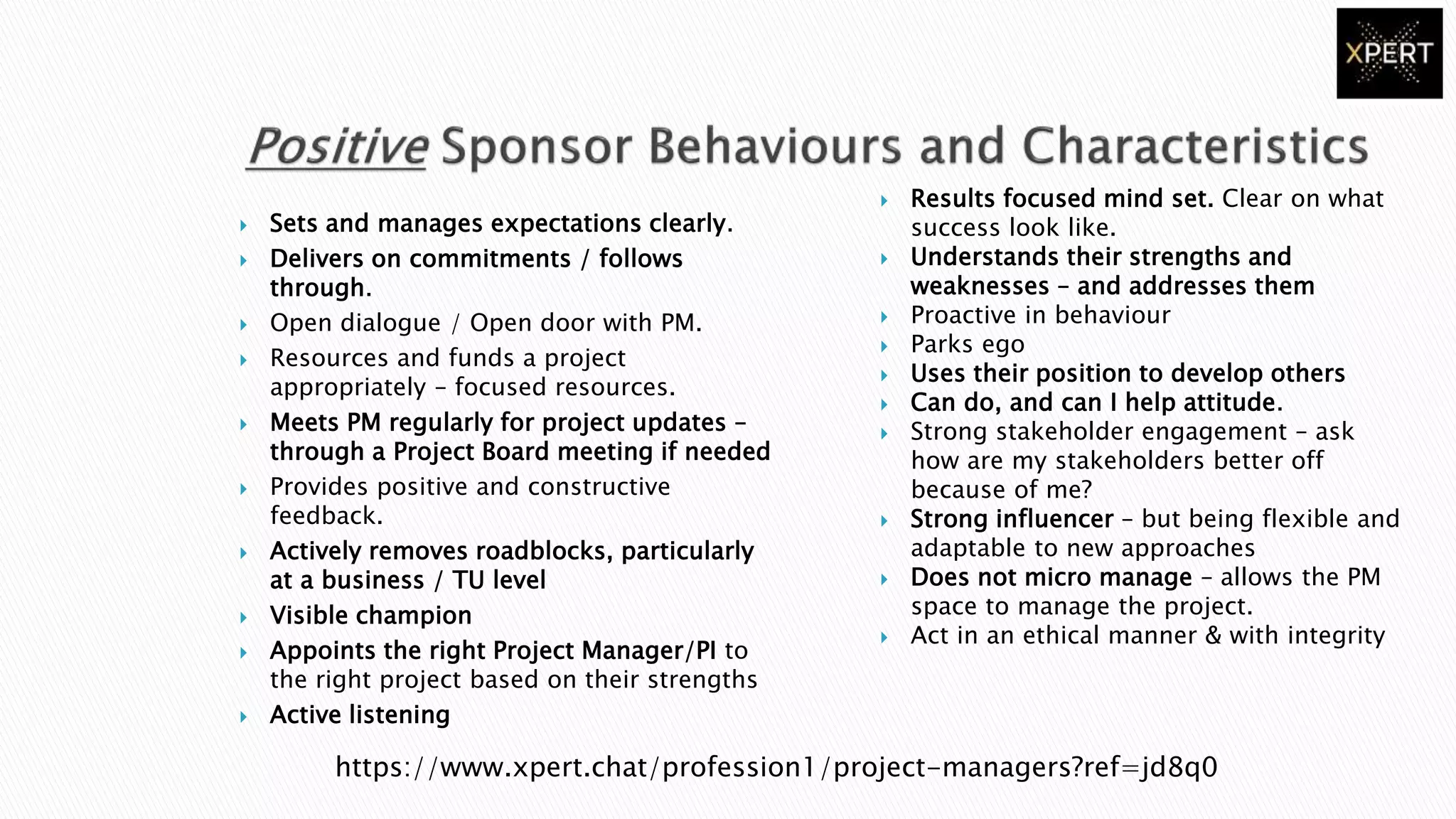  Sets and manages expectations clearly.
 Delivers on commitments / follows
through.
 Open dialogue / Open door with PM.
 Resources and funds a project
appropriately – focused resources.
 Meets PM regularly for project updates –
through a Project Board meeting if needed
 Provides positive and constructive
feedback.
 Actively removes roadblocks, particularly
at a business / TU level
 Visible champion
 Appoints the right Project Manager/PI to
the right project based on their strengths
 Active listening
 Results focused mind set. Clear on what
success look like.
 Understands their strengths and
weaknesses – and addresses them
 Proactive in behaviour
 Parks ego
 Uses their position to develop others
 Can do, and can I help attitude.
 Strong stakeholder engagement – ask
how are my stakeholders better off
because of me?
 Strong influencer – but being flexible and
adaptable to new approaches
 Does not micro manage – allows the PM
space to manage the project.
 Act in an ethical manner & with integrity
https://www.xpert.chat/profession1/project-managers?ref=jd8q0
 