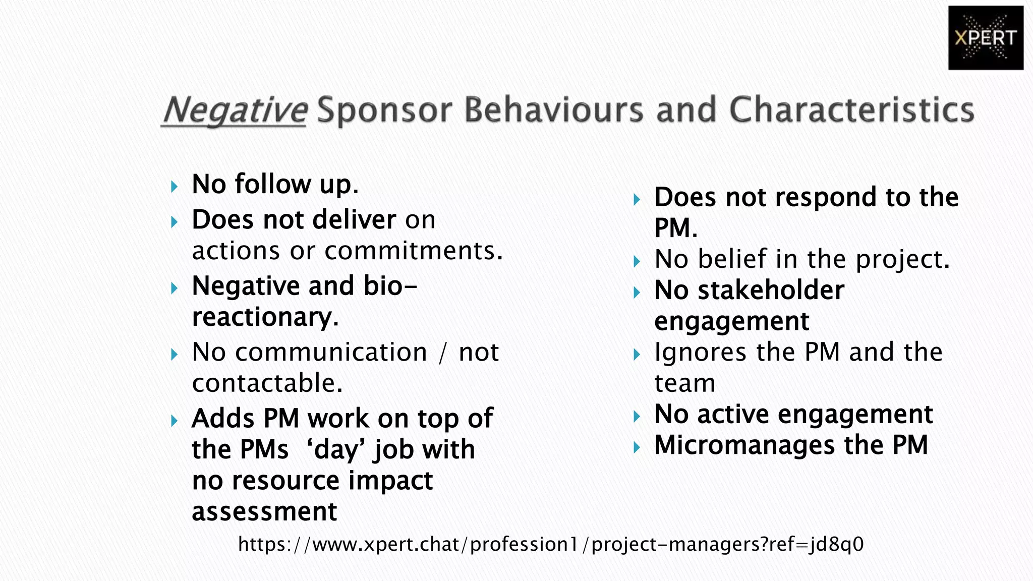  No follow up.
 Does not deliver on
actions or commitments.
 Negative and bio-
reactionary.
 No communication / not
contactable.
 Adds PM work on top of
the PMs ‘day’ job with
no resource impact
assessment
 Does not respond to the
PM.
 No belief in the project.
 No stakeholder
engagement
 Ignores the PM and the
team
 No active engagement
 Micromanages the PM
https://www.xpert.chat/profession1/project-managers?ref=jd8q0
 