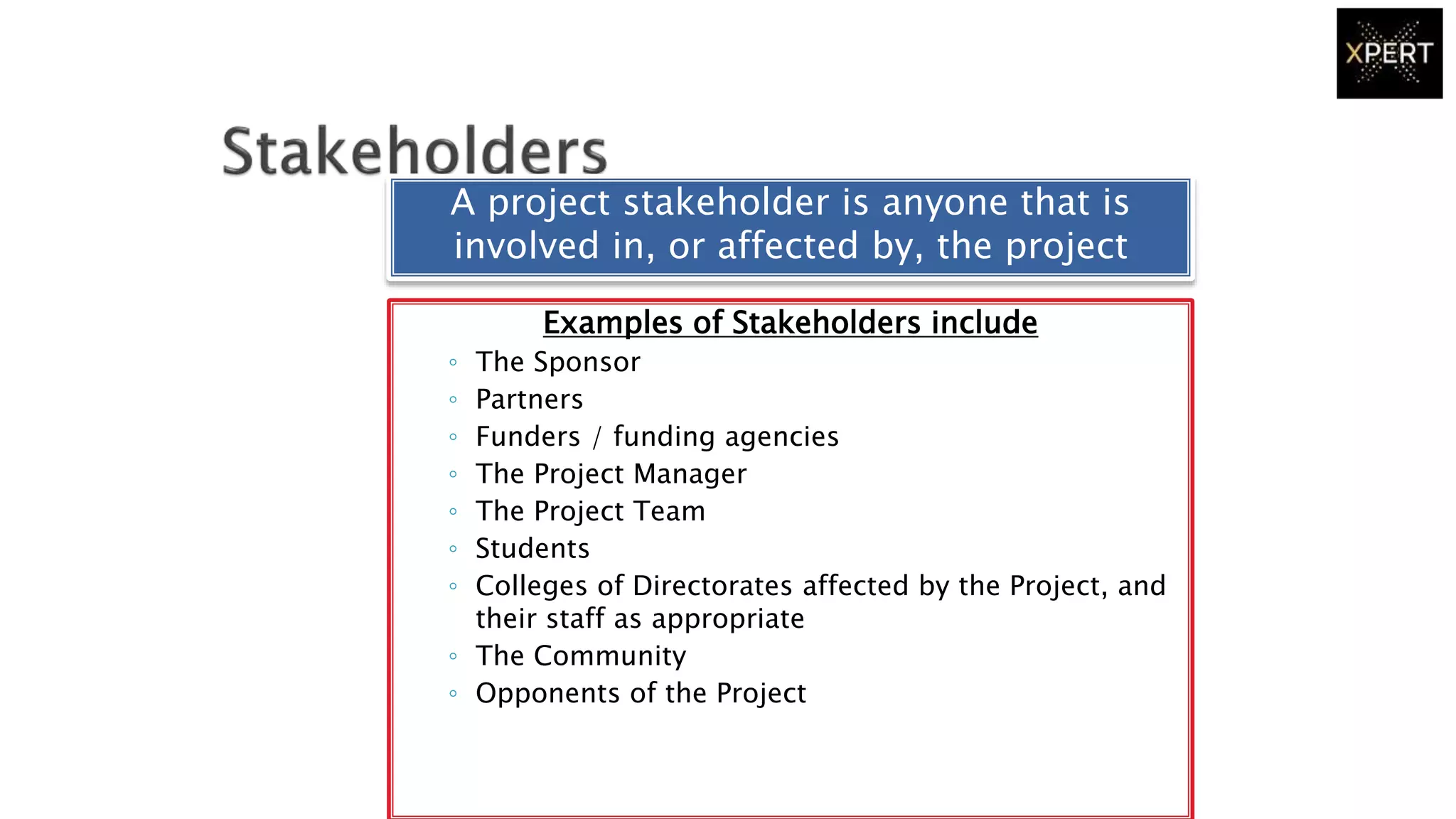 Examples of Stakeholders include
◦ The Sponsor
◦ Partners
◦ Funders / funding agencies
◦ The Project Manager
◦ The Project Team
◦ Students
◦ Colleges of Directorates affected by the Project, and
their staff as appropriate
◦ The Community
◦ Opponents of the Project
A project stakeholder is anyone that is
involved in, or affected by, the project
 