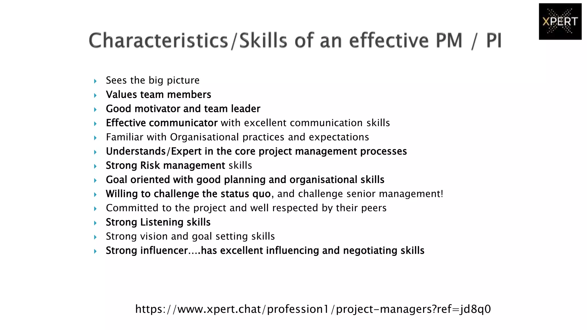  Sees the big picture
 Values team members
 Good motivator and team leader
 Effective communicator with excellent communication skills
 Familiar with Organisational practices and expectations
 Understands/Expert in the core project management processes
 Strong Risk management skills
 Goal oriented with good planning and organisational skills
 Willing to challenge the status quo, and challenge senior management!
 Committed to the project and well respected by their peers
 Strong Listening skills
 Strong vision and goal setting skills
 Strong influencer….has excellent influencing and negotiating skills
https://www.xpert.chat/profession1/project-managers?ref=jd8q0
 
