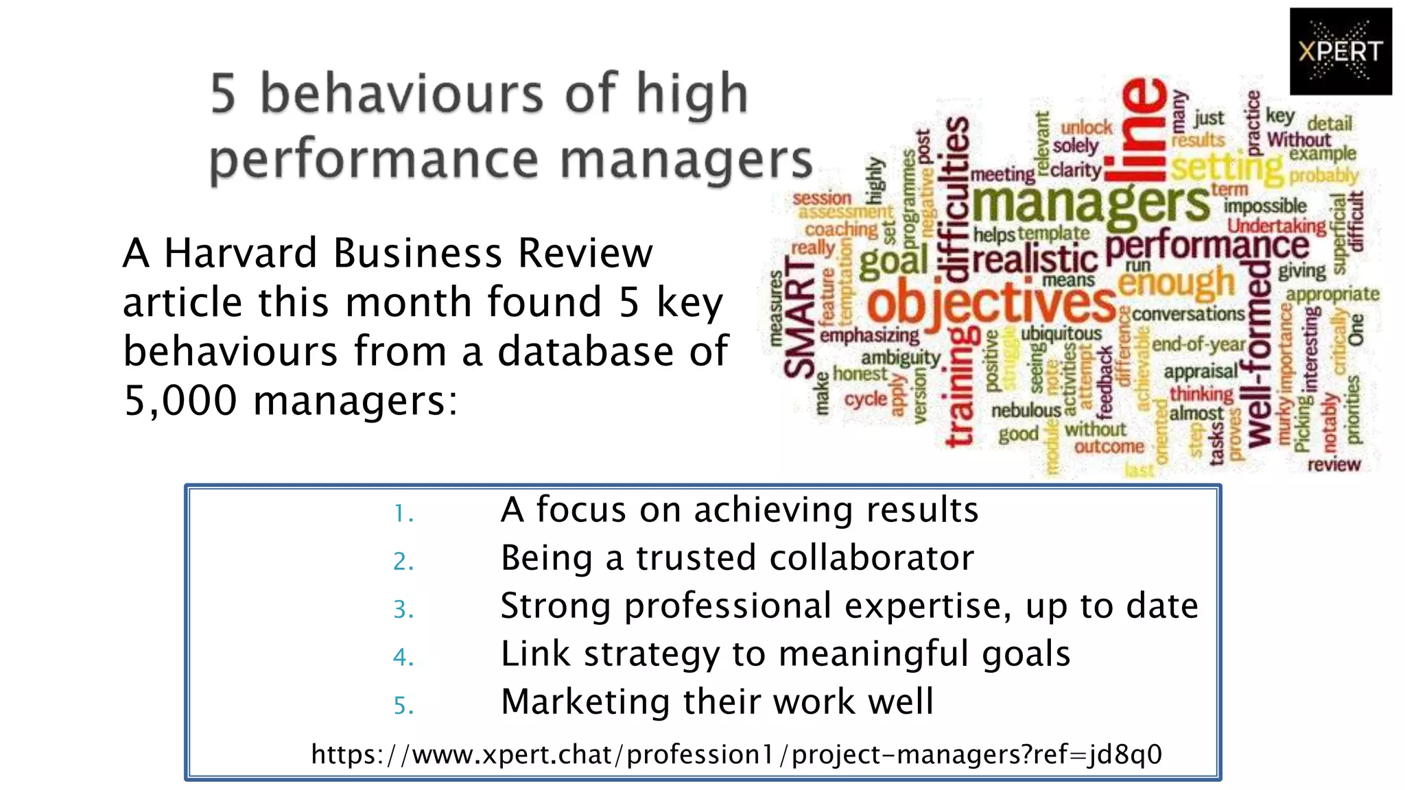 1. A focus on achieving results
2. Being a trusted collaborator
3. Strong professional expertise, up to date
4. Link strategy to meaningful goals
5. Marketing their work well
A Harvard Business Review
article this month found 5 key
behaviours from a database of
5,000 managers:
https://www.xpert.chat/profession1/project-managers?ref=jd8q0
 