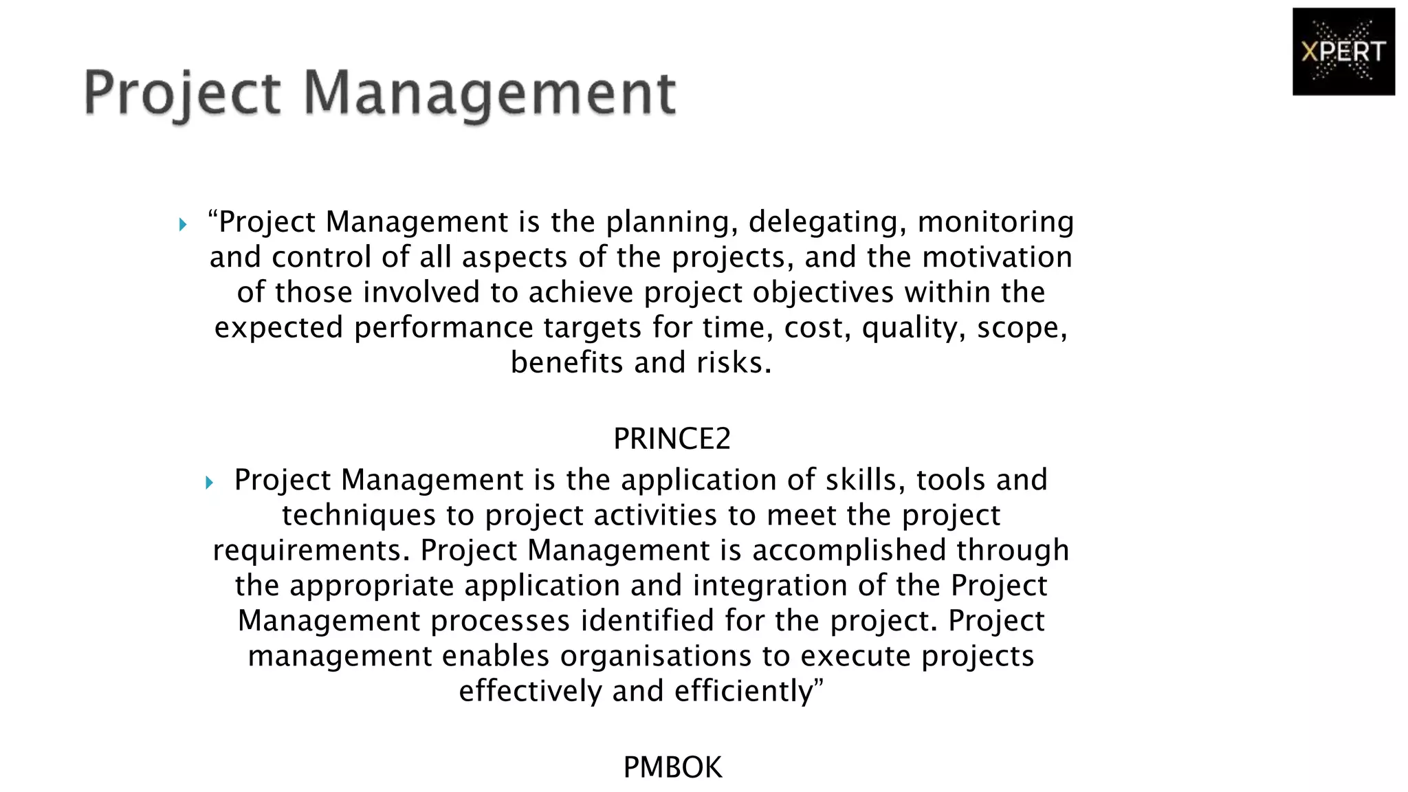  “Project Management is the planning, delegating, monitoring
and control of all aspects of the projects, and the motivation
of those involved to achieve project objectives within the
expected performance targets for time, cost, quality, scope,
benefits and risks.
PRINCE2
 Project Management is the application of skills, tools and
techniques to project activities to meet the project
requirements. Project Management is accomplished through
the appropriate application and integration of the Project
Management processes identified for the project. Project
management enables organisations to execute projects
effectively and efficiently”
PMBOK
 