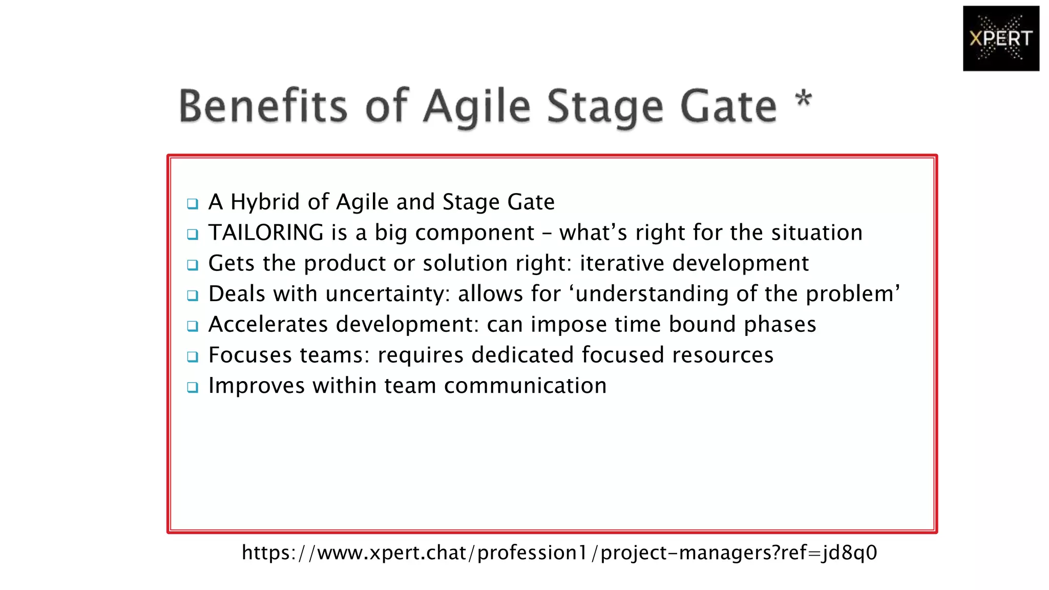  A Hybrid of Agile and Stage Gate
 TAILORING is a big component – what’s right for the situation
 Gets the product or solution right: iterative development
 Deals with uncertainty: allows for ‘understanding of the problem’
 Accelerates development: can impose time bound phases
 Focuses teams: requires dedicated focused resources
 Improves within team communication
https://www.xpert.chat/profession1/project-managers?ref=jd8q0
 