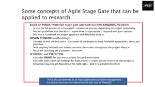  Based on PMBOK (Waterfall) stage gate approach but with TAILORING flexibility
◦ to use the full process or a truncated / condensed process: depending on project complexity.
◦ Process guidelines and checklists – agree what is appropriate / required with your sponsor.
◦ Sets out a framework on project approach with flexibility built in.
 DESIGN THINKING methodology
◦ Connect in with the end users / Customer of the project to help formulate approaches, ideas and
priorities
◦ Seek ongoing feedback and interaction with these users throughout the project lifecycle
◦ Focus on satisfying the Customer / end user
 SCHEDULE and EXECUTION
◦ Consider SPRINTS for discreet activities: focused work teams
◦ Consider daily stand-up meetings for high priority / urgent pieces of work as they progress
◦ Ensuring resources are focused on the right tasks – and it is a priority for them
These are all elements of an Agile approach to project management
working to incorporate these with the best bits of Waterfall.
 