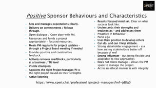 Sets and manages expectations clearly.
 Delivers on commitments / follows
through.
 Open dialogue / Open door with PM.
 Resources and funds a project
appropriately – focused resources.
 Meets PM regularly for project updates –
through a Project Board meeting if needed
 Provides positive and constructive
feedback.
 Actively removes roadblocks, particularly
at a business / TU level
 Visible champion
 Appoints the right Project Manager/PI to
the right project based on their strengths
 Active listening
 Results focused mind set. Clear on what
success look like.
 Understands their strengths and
weaknesses – and addresses them
 Proactive in behaviour
 Parks ego
 Uses their position to develop others
 Can do, and can I help attitude.
 Strong stakeholder engagement – ask
how are my stakeholders better off
because of me?
 Strong influencer – but being flexible and
adaptable to new approaches
 Does not micro manage – allows the PM
space to manage the project.
 Act in an ethical manner & with integrity
https://www.xpert.chat/profession1/project-managers?ref=jd8q0
 