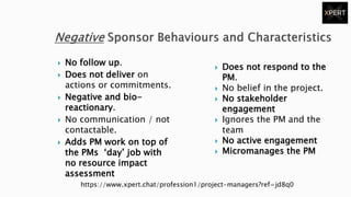  No follow up.
 Does not deliver on
actions or commitments.
 Negative and bio-
reactionary.
 No communication / not
contactable.
 Adds PM work on top of
the PMs ‘day’ job with
no resource impact
assessment
 Does not respond to the
PM.
 No belief in the project.
 No stakeholder
engagement
 Ignores the PM and the
team
 No active engagement
 Micromanages the PM
https://www.xpert.chat/profession1/project-managers?ref=jd8q0
 
