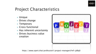  Unique
 Drives change
 Temporary
 Cross functional
 Has inherent uncertainty
 Drives business value
creation
https://www.xpert.chat/profession1/project-managers?ref=jd8q0
 