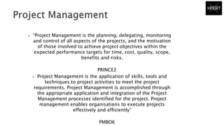  “Project Management is the planning, delegating, monitoring
and control of all aspects of the projects, and the motivation
of those involved to achieve project objectives within the
expected performance targets for time, cost, quality, scope,
benefits and risks.
PRINCE2
 Project Management is the application of skills, tools and
techniques to project activities to meet the project
requirements. Project Management is accomplished through
the appropriate application and integration of the Project
Management processes identified for the project. Project
management enables organisations to execute projects
effectively and efficiently”
PMBOK
 