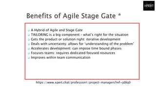  A Hybrid of Agile and Stage Gate
 TAILORING is a big component – what’s right for the situation
 Gets the product or solution right: iterative development
 Deals with uncertainty: allows for ‘understanding of the problem’
 Accelerates development: can impose time bound phases
 Focuses teams: requires dedicated focused resources
 Improves within team communication
https://www.xpert.chat/profession1/project-managers?ref=jd8q0
 