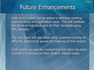 Future Enhancements Web service layer can be added in between existing business layer and application layer. This will facilitate the alerts to individual user on their handsets using XML dataset. The new layer will also allow other systems running on different platform to access the features of this system. Chat rooms can also be created that will allow the team members to discuss on their project related works. Index 