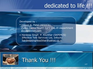 Thank You !!! Developed by : Divyen K. Patel (AESICS)   Zydus Cadila Health Care Ltd, IT Department   [email_address] Hardeep Singh  P. Kochhar (SKPIMCS)   Effective Tele Services Ltd, Infocity   [email_address] dedicated to life !!! 