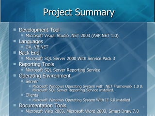 Project Summary Development Tool Microsoft Visual Studio .NET 2003 (ASP.NET 1.0) Languages C#, VB.NET Back End Microsoft SQL Server 2000 With Service Pack 3 Reporting Tools Microsoft SQL Server Reporting Service Operating Environment Server Microsoft Windows Operating System with .NET Framework 1.0 & Microsoft SQL Server Reporting Service installed. Clients Microsoft Windows Operating System With IE 6.0 installed Documentation Tools Microsoft Visio 2003, Microsoft Word 2003, Smart Draw 7.0 