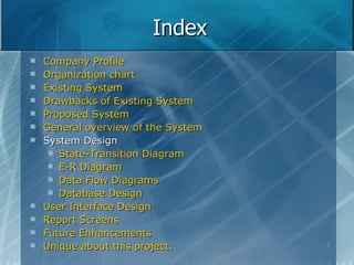 Index Company Profile Organization chart Existing System Drawbacks of Existing System Proposed System General overview of the System System Design State-Transition Diagram E-R Diagram Data Flow Diagrams Database Design User Interface Design Report Screens Future Enhancements Unique about this project. 