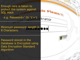 Enough care is taken to protect the system against SQL Hack e.g. Password=‘ Or ‘1’=‘1 Minimum password  length is 8 Characters. Password stored in the Database is Encrypted using Data Encryption Standard Algorithm Index 