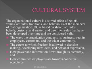 The organizational culture is a stirred effect of beliefs,
values, attitudes, traditions, and behaviours of the members
of that organization. OC is based on shared attitudes,
beliefs, customs, and written and unwritten rules that have
been developed over time and are considered valid.
 The ways the organization conducts its business, treat its
employees, customers, and the wider community.
 The extent to which freedom is allowed in decision
making, developing new ideas, and personal expression,
 How power and information flow through its hierarchy,
and
 How committed employees are towards collective
objectives
DR. RICHA SINGHAL 15
 