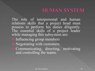 The role of interpersonal and human
relations skills that a project head must
possess to perform his duties diligently.
The essential skills of a project leader
while managing this subsystem are:
 Influencing group members
 Negotiating with customers
 Communicating, directing, motivating
and controlling the teams.
DR. RICHA SINGHAL 16
 