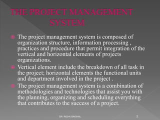  The project management system is composed of
organization structure, information processing ,
practices and procedure that permit integration of the
vertical and horizontal elements of projects
organizations.
 Vertical element include the breakdown of all task in
the project; horizontal elements the functional units
and department involved in the project .
 The project management system is a combination of
methodologies and technologies that assist you with
the planning, organizing and scheduling everything
that contributes to the success of a project.
DR. RICHA SINGHAL 2
 