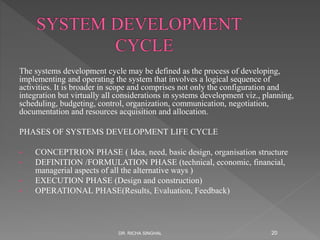 The systems development cycle may be defined as the process of developing,
implementing and operating the system that involves a logical sequence of
activities. It is broader in scope and comprises not only the configuration and
integration but virtually all considerations in systems development viz., planning,
scheduling, budgeting, control, organization, communication, negotiation,
documentation and resources acquisition and allocation.
PHASES OF SYSTEMS DEVELOPMENT LIFE CYCLE
• CONCEPTRION PHASE ( Idea, need, basic design, organisation structure
• DEFINITION /FORMULATION PHASE (technical, economic, financial,
managerial aspects of all the alternative ways )
• EXECUTION PHASE (Design and construction)
• OPERATIONAL PHASE(Results, Evaluation, Feedback)
DR. RICHA SINGHAL 20
 