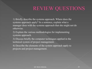 1) Briefly describe the systems approach. Where does the
systems approach apply? In a sentence, explain what a
manager does with the systems approach that she might not do
otherwise.
2) Explain the various methodologies for implementing
systems approach.
3) Discuss briefly the computer techniques applied in the
technical system of project management.
4) Describe the elements of the system approach apply to
projects and project management.
DR. RICHA SINGHAL 21
 