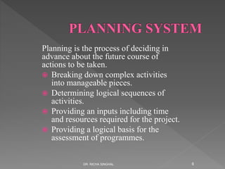 Planning is the process of deciding in
advance about the future course of
actions to be taken.
 Breaking down complex activities
into manageable pieces.
 Determining logical sequences of
activities.
 Providing an inputs including time
and resources required for the project.
 Providing a logical basis for the
assessment of programmes.
DR. RICHA SINGHAL 6
 