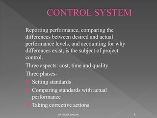 Reporting performance, comparing the
differences between desired and actual
performance levels, and accounting for why
differences exist, is the subject of project
control.
Three aspects: cost, time and quality
Three phases-
 Setting standards
 Comparing standards with actual
performance
 Taking corrective actions
DR. RICHA SINGHAL 8
 
