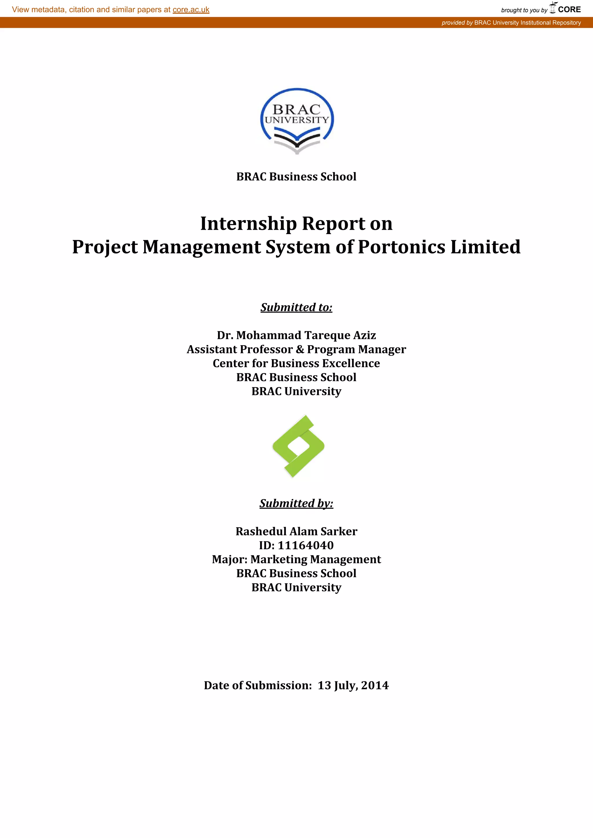 BRAC Business School
Internship Report on
Project Management System of Portonics Limited
BRAC University
Submitted to:
Dr. Mohammad Tareque Aziz
Assistant Professor & Program Manager
Center for Business Excellence
BRAC Business School
Submitted by:
Rashedul Alam Sarker
ID: 11164040
Major: Marketing Management
BRAC Business School
BRAC University
Date of Submission: 13 July, 2014
brought to you by CORE
View metadata, citation and similar papers at core.ac.uk
provided by BRAC University Institutional Repository
 