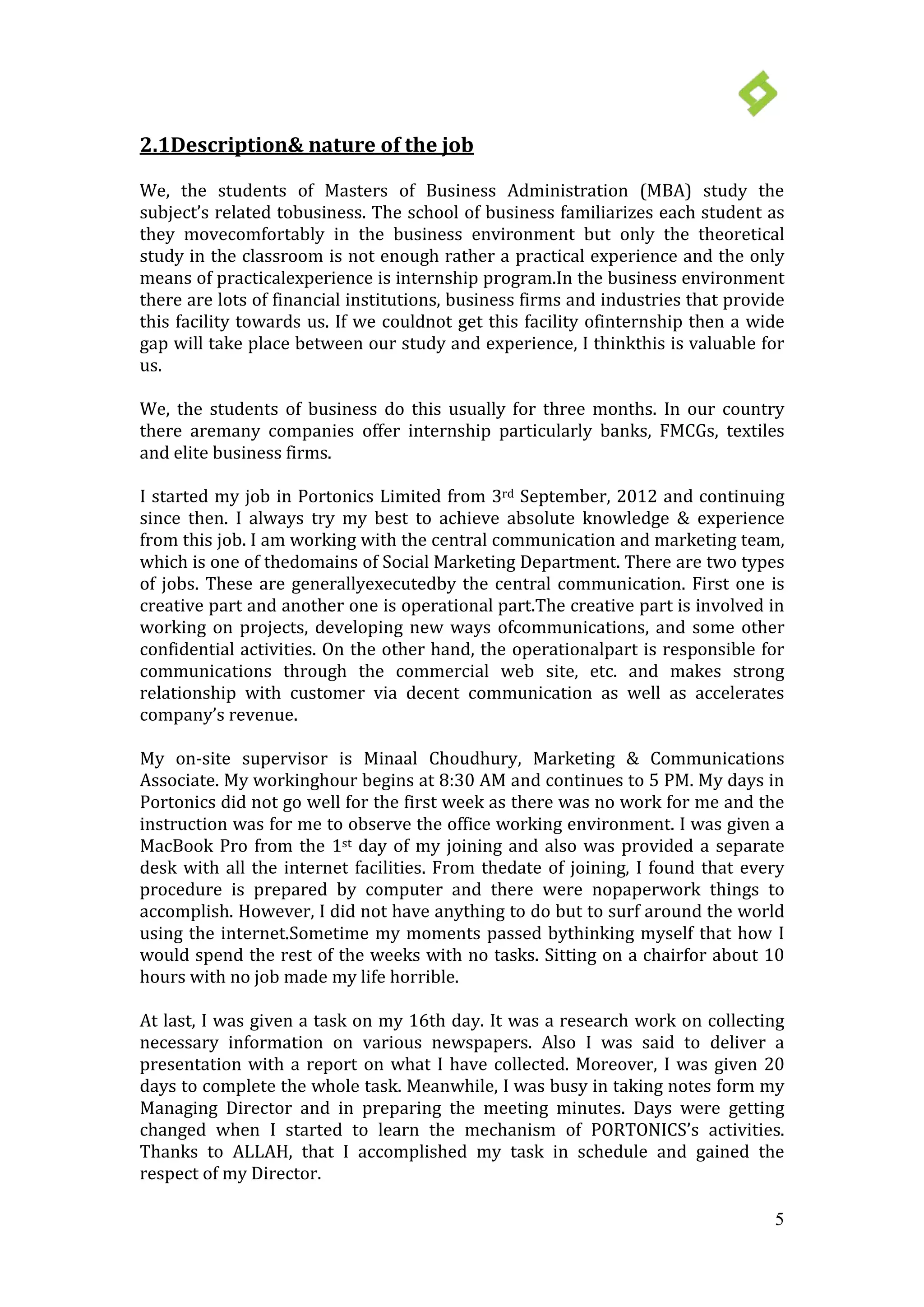 5
2.1Description& nature of the job
We, the students of Masters of Business Administration (MBA) study the
subject’s related tobusiness. The school of business familiarizes each student as
they movecomfortably in the business environment but only the theoretical
study in the classroom is not enough rather a practical experience and the only
means of practicalexperience is internship program.In the business environment
there are lots of financial institutions, business firms and industries that provide
this facility towards us. If we couldnot get this facility ofinternship then a wide
gap will take place between our study and experience, I thinkthis is valuable for
us.
We, the students of business do this usually for three months. In our country
there aremany companies offer internship particularly banks, FMCGs, textiles
and elite business firms.
I started my job in Portonics Limited from 3rd September, 2012 and continuing
since then. I always try my best to achieve absolute knowledge & experience
from this job. I am working with the central communication and marketing team,
which is one of thedomains of Social Marketing Department. There are two types
of jobs. These are generallyexecutedby the central communication. First one is
creative part and another one is operational part.The creative part is involved in
working on projects, developing new ways ofcommunications, and some other
confidential activities. On the other hand, the operationalpart is responsible for
communications through the commercial web site, etc. and makes strong
relationship with customer via decent communication as well as accelerates
company’s revenue.
My on-site supervisor is Minaal Choudhury, Marketing & Communications
Associate. My workinghour begins at 8:30 AM and continues to 5 PM. My days in
Portonics did not go well for the first week as there was no work for me and the
instruction was for me to observe the office working environment. I was given a
MacBook Pro from the 1st day of my joining and also was provided a separate
desk with all the internet facilities. From thedate of joining, I found that every
procedure is prepared by computer and there were nopaperwork things to
accomplish. However, I did not have anything to do but to surf around the world
using the internet.Sometime my moments passed bythinking myself that how I
would spend the rest of the weeks with no tasks. Sitting on a chairfor about 10
hours with no job made my life horrible.
At last, I was given a task on my 16th day. It was a research work on collecting
necessary information on various newspapers. Also I was said to deliver a
presentation with a report on what I have collected. Moreover, I was given 20
days to complete the whole task. Meanwhile, I was busy in taking notes form my
Managing Director and in preparing the meeting minutes. Days were getting
changed when I started to learn the mechanism of PORTONICS’s activities.
Thanks to ALLAH, that I accomplished my task in schedule and gained the
respect of my Director.
 
