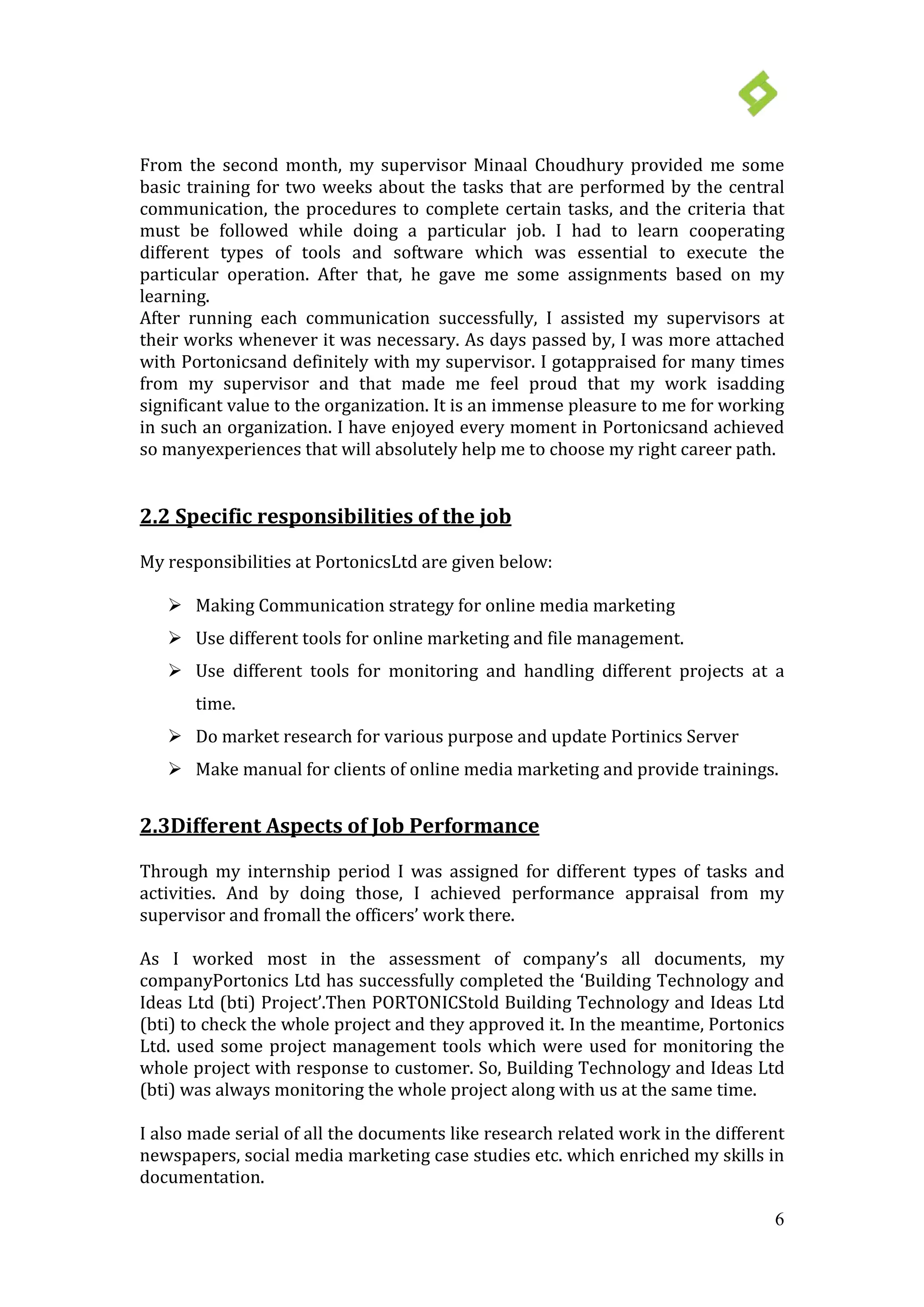 6
From the second month, my supervisor Minaal Choudhury provided me some
basic training for two weeks about the tasks that are performed by the central
communication, the procedures to complete certain tasks, and the criteria that
must be followed while doing a particular job. I had to learn cooperating
different types of tools and software which was essential to execute the
particular operation. After that, he gave me some assignments based on my
learning.
After running each communication successfully, I assisted my supervisors at
their works whenever it was necessary. As days passed by, I was more attached
with Portonicsand definitely with my supervisor. I gotappraised for many times
from my supervisor and that made me feel proud that my work isadding
significant value to the organization. It is an immense pleasure to me for working
in such an organization. I have enjoyed every moment in Portonicsand achieved
so manyexperiences that will absolutely help me to choose my right career path.
 Making Communication strategy for online media marketing
2.2 Specific responsibilities of the job
My responsibilities at PortonicsLtd are given below:
 Use different tools for online marketing and file management.
 Use different tools for monitoring and handling different projects at a
time.
 Do market research for various purpose and update Portinics Server
 Make manual for clients of online media marketing and provide trainings.
2.3Different Aspects of Job Performance
Through my internship period I was assigned for different types of tasks and
activities. And by doing those, I achieved performance appraisal from my
supervisor and fromall the officers’ work there.
As I worked most in the assessment of company’s all documents, my
companyPortonics Ltd has successfully completed the ‘Building Technology and
Ideas Ltd (bti) Project’.Then PORTONICStold Building Technology and Ideas Ltd
(bti) to check the whole project and they approved it. In the meantime, Portonics
Ltd. used some project management tools which were used for monitoring the
whole project with response to customer. So, Building Technology and Ideas Ltd
(bti) was always monitoring the whole project along with us at the same time.
I also made serial of all the documents like research related work in the different
newspapers, social media marketing case studies etc. which enriched my skills in
documentation.
 