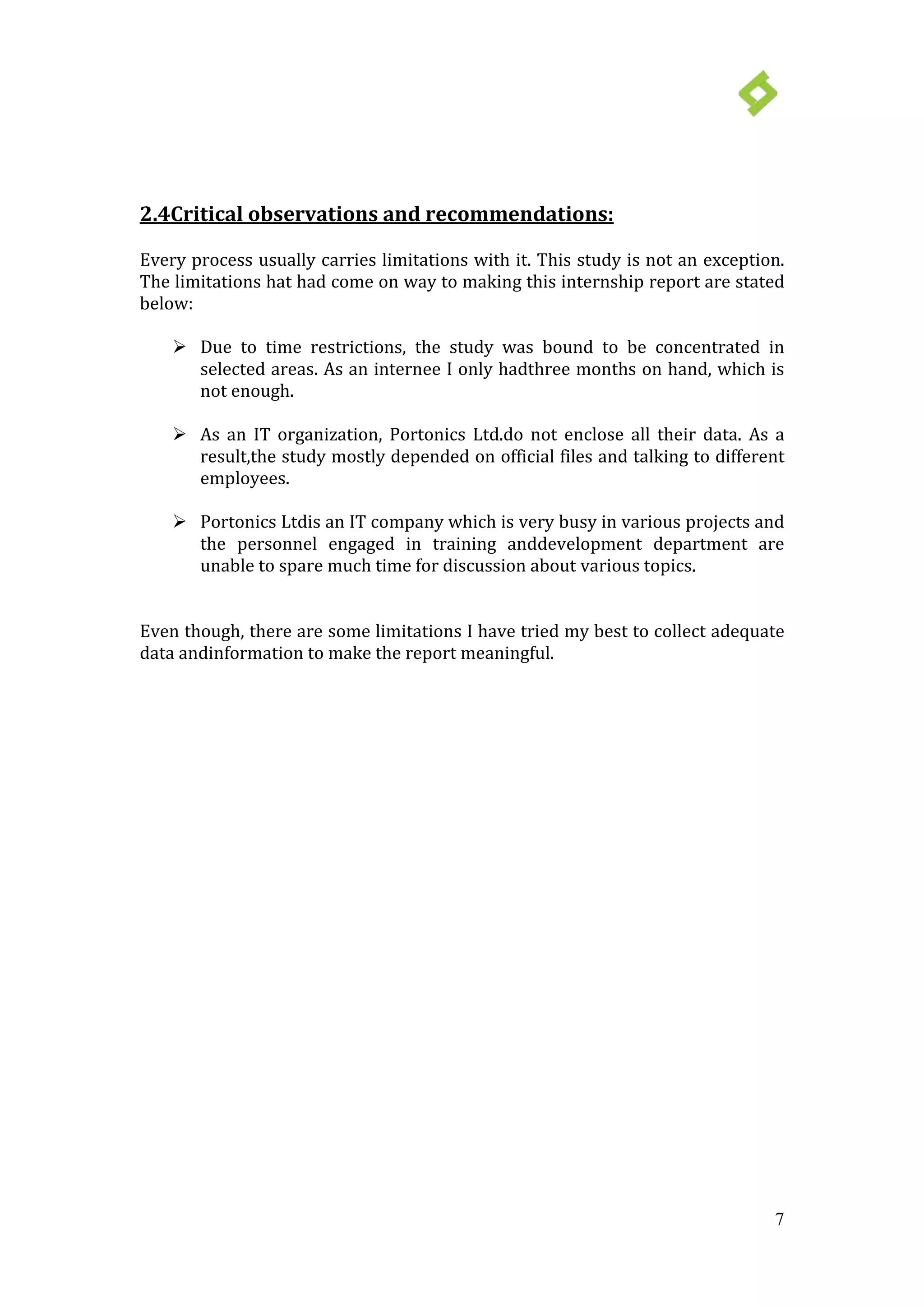 7
 Due to time restrictions, the study was bound to be concentrated in
selected areas. As an internee I only hadthree months on hand, which is
not enough.
2.4Critical observations and recommendations:
Every process usually carries limitations with it. This study is not an exception.
The limitations hat had come on way to making this internship report are stated
below:
 As an IT organization, Portonics Ltd.do not enclose all their data. As a
result,the study mostly depended on official files and talking to different
employees.
 Portonics Ltdis an IT company which is very busy in various projects and
the personnel engaged in training anddevelopment department are
unable to spare much time for discussion about various topics.
Even though, there are some limitations I have tried my best to collect adequate
data andinformation to make the report meaningful.
 