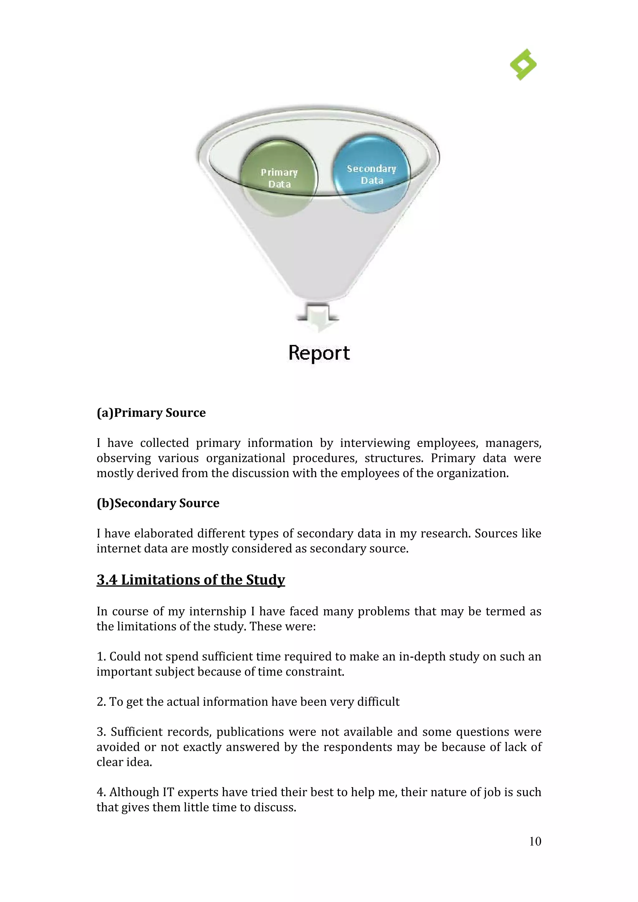 10
(a)Primary Source
I have collected primary information by interviewing employees, managers,
observing various organizational procedures, structures. Primary data were
mostly derived from the discussion with the employees of the organization.
(b)Secondary Source
I have elaborated different types of secondary data in my research. Sources like
internet data are mostly considered as secondary source.
3.4 Limitations of the Study
In course of my internship I have faced many problems that may be termed as
the limitations of the study. These were:
1. Could not spend sufficient time required to make an in-depth study on such an
important subject because of time constraint.
2. To get the actual information have been very difficult
3. Sufficient records, publications were not available and some questions were
avoided or not exactly answered by the respondents may be because of lack of
clear idea.
4. Although IT experts have tried their best to help me, their nature of job is such
that gives them little time to discuss.
 
