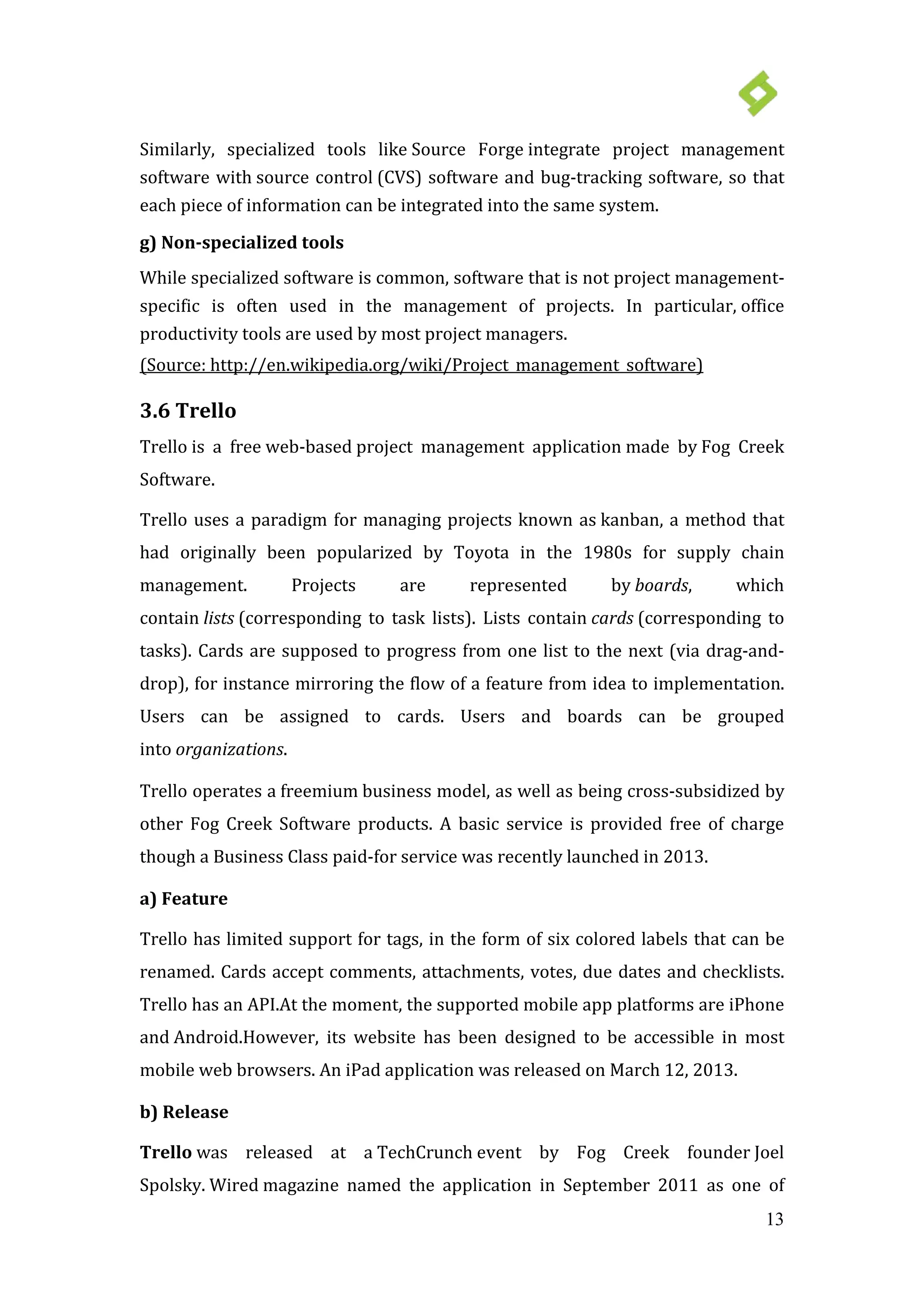 13
Similarly, specialized tools like Source Forge integrate project management
software with source control (CVS) software and bug-tracking software, so that
each piece of information can be integrated into the same system.
g) Non-specialized tools
While specialized software is common, software that is not project management-
specific is often used in the management of projects. In particular, office
productivity tools are used by most project managers.
Trello has limited support for tags, in the form of six colored labels that can be
renamed. Cards accept comments, attachments, votes, due dates and checklists.
Trello has an API.At the moment, the supported mobile app platforms are iPhone
and Android.However, its website has been designed to be accessible in most
mobile web browsers. An
(Source: http://en.wikipedia.org/wiki/Project_management_software)
3.6 Trello
Trello is a free web-based project management application made by Fog Creek
Software.
Trello uses a paradigm for managing projects known as kanban, a method that
had originally been popularized by Toyota in the 1980s for supply chain
management. Projects are represented by boards, which
contain lists (corresponding to task lists). Lists contain cards (corresponding to
tasks). Cards are supposed to progress from one list to the next (via drag-and-
drop), for instance mirroring the flow of a feature from idea to implementation.
Users can be assigned to cards. Users and boards can be grouped
into organizations.
Trello operates a freemium business model, as well as being cross-subsidized by
other Fog Creek Software products. A basic service is provided free of charge
though a Business Class paid-for service was recently launched in 2013.
a) Feature
iPad application was released on March 12, 2013.
b) Release
Trello was released at a TechCrunch event by Fog Creek founder Joel
Spolsky. Wired magazine named the application in September 2011 as one of
 