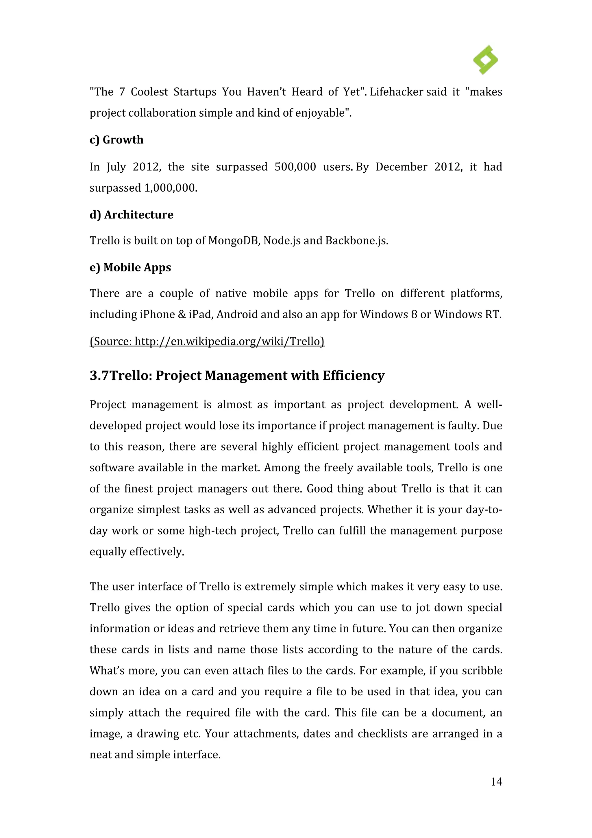 14
"The 7 Coolest Startups You Haven’t Heard of Yet". Lifehacker said it "makes
project collaboration simple and kind of enjoyable".
c) Growth
In July 2012, the site surpassed 500,000 users. By December 2012, it had
surpassed 1,000,000.
d) Architecture
Trello is built on top of MongoDB, Node.js and Backbone.js.
e) Mobile Apps
There are a couple of native mobile apps for Trello on different platforms,
including iPhone & iPad, Android and also an app for Windows 8 or Windows RT.
3.7Trello: Project Management with Efficiency
(Source: http://en.wikipedia.org/wiki/Trello)
Project management is almost as important as project development. A well-
developed project would lose its importance if project management is faulty. Due
to this reason, there are several highly efficient project management tools and
software available in the market. Among the freely available tools, Trello is one
of the finest project managers out there. Good thing about Trello is that it can
organize simplest tasks as well as advanced projects. Whether it is your day-to-
day work or some high-tech project, Trello can fulfill the management purpose
equally effectively.
The user interface of Trello is extremely simple which makes it very easy to use.
Trello gives the option of special cards which you can use to jot down special
information or ideas and retrieve them any time in future. You can then organize
these cards in lists and name those lists according to the nature of the cards.
What’s more, you can even attach files to the cards. For example, if you scribble
down an idea on a card and you require a file to be used in that idea, you can
simply attach the required file with the card. This file can be a document, an
image, a drawing etc. Your attachments, dates and checklists are arranged in a
neat and simple interface.
 