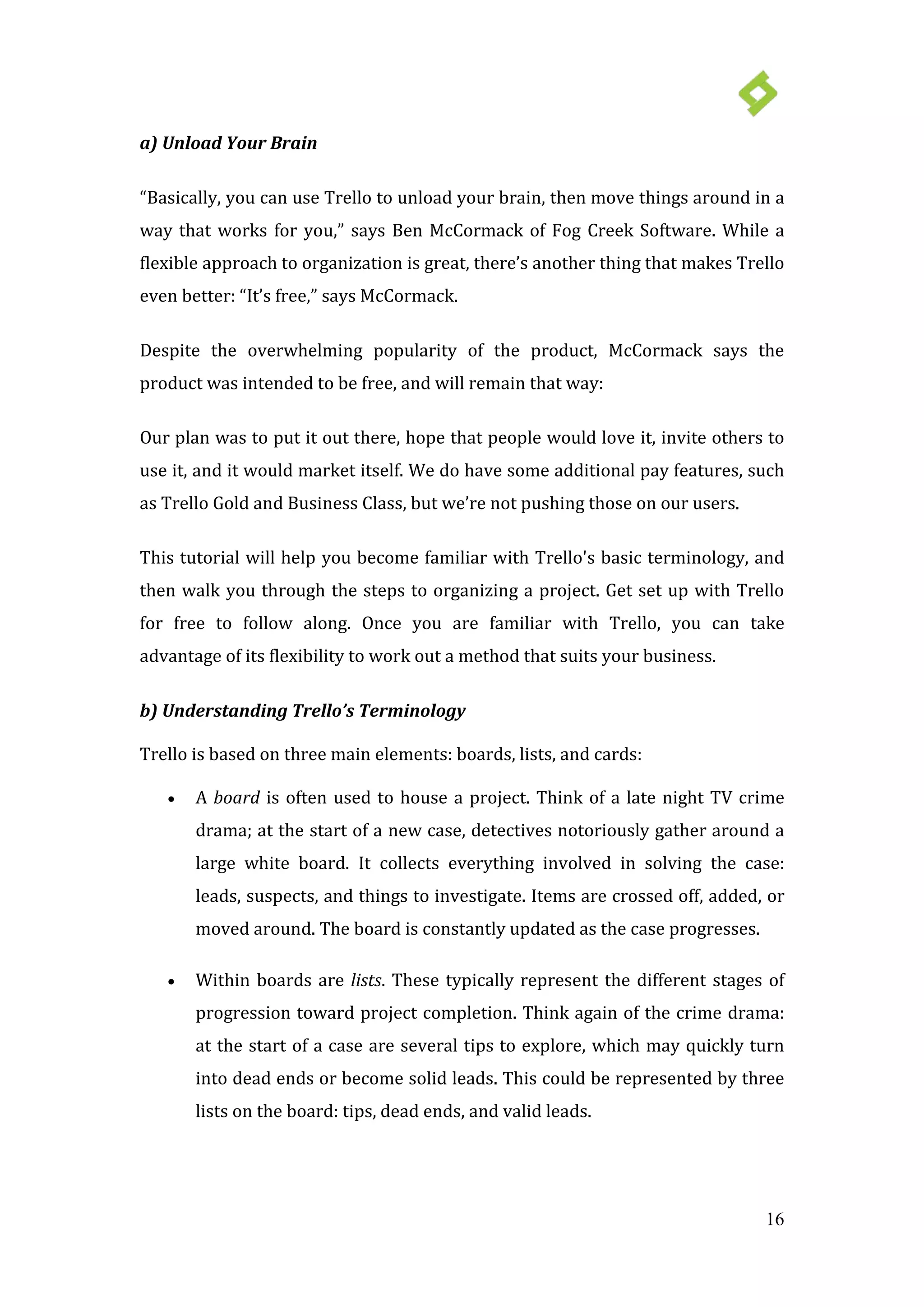 16
a) Unload Your Brain
“Basically, you can use Trello to unload your brain, then move things around in a
way that works for you,” says Ben McCormack of Fog Creek Software. While a
flexible approach to organization is great, there’s another thing that makes Trello
even better: “It’s free,” says McCormack.
Despite the overwhelming popularity of the product, McCormack says the
product was intended to be free, and will remain that way:
Our plan was to put it out there, hope that people would love it, invite others to
use it, and it would market itself. We do have some additional pay features, such
as Trello Gold and Business Class, but we’re not pushing those on our users.
This tutorial will help you become familiar with Trello's basic terminology, and
then walk you through the steps to organizing a project. Get set up with Trello
for free to follow along. Once you are familiar with Trello, you can take
advantage of its flexibility to work out a method that suits your business.
b) Understanding Trello’s Terminology
Trello is based on three main elements: boards, lists, and cards:
• A board is often used to house a project. Think of a late night TV crime
drama; at the start of a new case, detectives notoriously gather around a
large white board. It collects everything involved in solving the case:
leads, suspects, and things to investigate. Items are crossed off, added, or
moved around. The board is constantly updated as the case progresses.
• Within boards are lists. These typically represent the different stages of
progression toward project completion. Think again of the crime drama:
at the start of a case are several tips to explore, which may quickly turn
into dead ends or become solid leads. This could be represented by three
lists on the board: tips, dead ends, and valid leads.
 