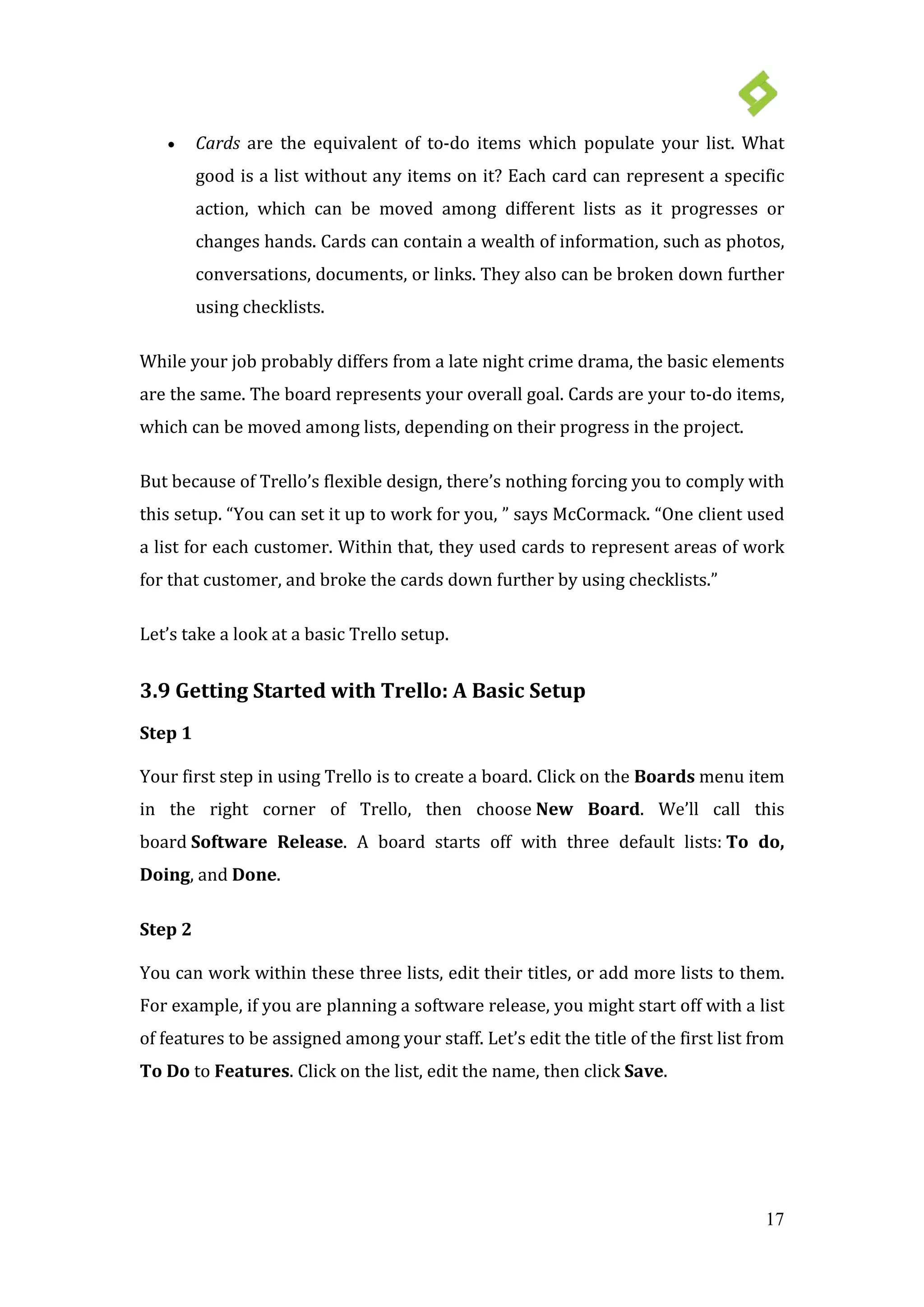 17
• Cards are the equivalent of to-do items which populate your list. What
good is a list without any items on it? Each card can represent a specific
action, which can be moved among different lists as it progresses or
changes hands. Cards can contain a wealth of information, such as photos,
conversations, documents, or links. They also can be broken down further
using checklists.
While your job probably differs from a late night crime drama, the basic elements
are the same. The board represents your overall goal. Cards are your to-do items,
which can be moved among lists, depending on their progress in the project.
But because of Trello’s flexible design, there’s nothing forcing you to comply with
this setup. “You can set it up to work for you, ” says McCormack. “One client used
a list for each customer. Within that, they used cards to represent areas of work
for that customer, and broke the cards down further by using checklists.”
Let’s take a look at a basic Trello setup.
3.9 Getting Started with Trello: A Basic Setup
Step 1
Your first step in using Trello is to create a board. Click on the Boards menu item
in the right corner of Trello, then choose New Board. We’ll call this
board Software Release. A board starts off with three default lists: To do,
Doing, and Done.
Step 2
You can work within these three lists, edit their titles, or add more lists to them.
For example, if you are planning a software release, you might start off with a list
of features to be assigned among your staff. Let’s edit the title of the first list from
To Do to Features. Click on the list, edit the name, then click Save.
 